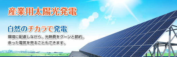 産業用太陽光発電 自然のチカラで発電 環境に配慮しながら、光熱費をグーンと節約。余った電気を売ることもできます。